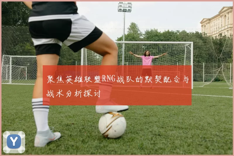 聚焦英雄联盟RNG战队的默契配合与战术分析探讨