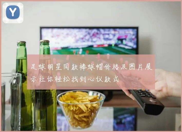 足球明星同款棒球帽价格及图片展示让你轻松找到心仪款式