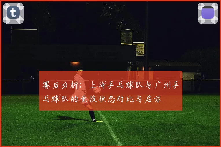 赛后分析：上海乒乓球队与广州乒乓球队的竞技状态对比与启示